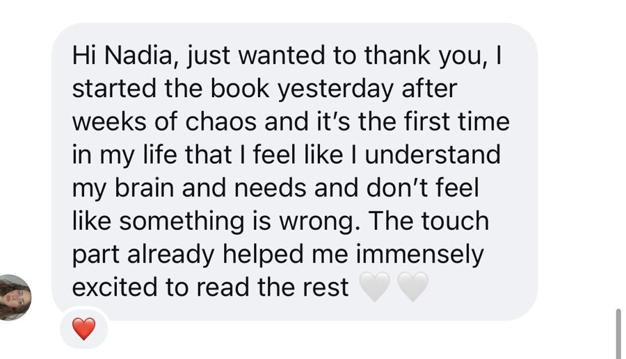Hi Nadia, just wanted to thank you, I started the book yesterday after weeks of chaos and it's the first time in my life that I feel like I understand my brain and needs and don't feel like something is wrong. The touch part already helped me immensely