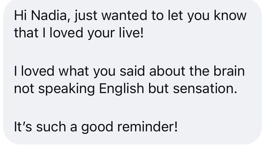 Hi Nadia, just wanted to let you know that I loved your live! I loved what you said about the brain not speaking English but sensation.
