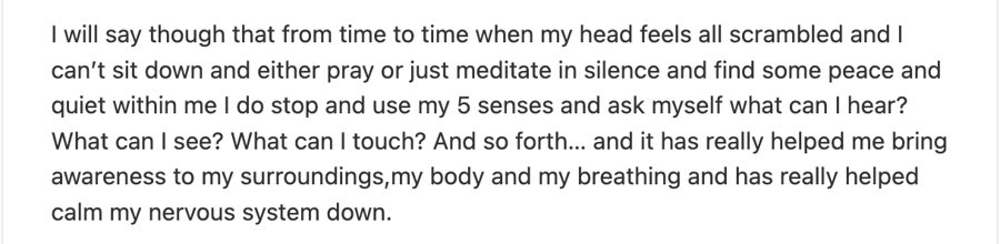 When my head feels all scrambled I do stop and use my 5 senses and ask myself what can I hear? What can I see? What can I touch? It has really helped calm my nervous system down.